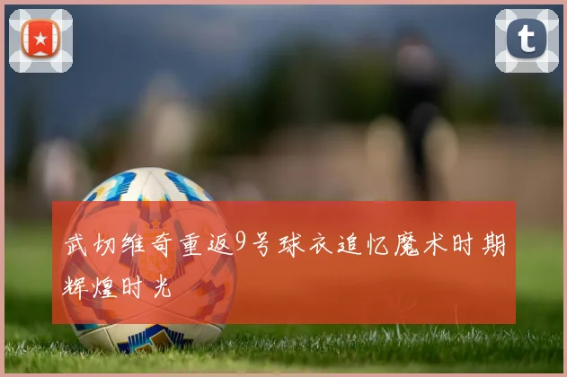 武切维奇重返9号球衣追忆魔术时期辉煌时光