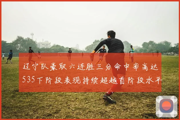辽宁队豪取六连胜三分命中率高达535下阶段表现持续超越首阶段水平