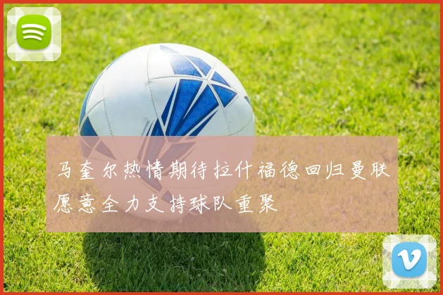 马奎尔热情期待拉什福德回归曼联愿意全力支持球队重聚