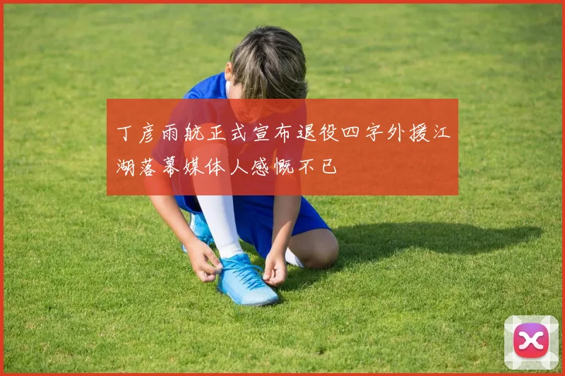 丁彦雨航正式宣布退役四字外援江湖落幕媒体人感慨不已