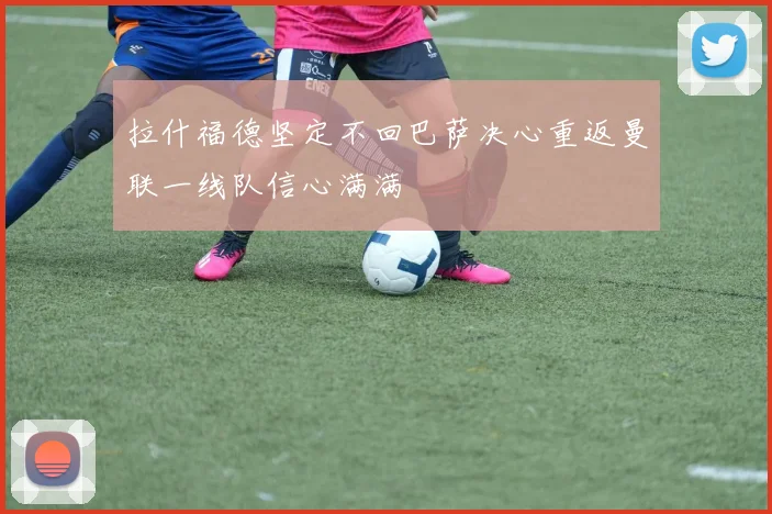 拉什福德坚定不回巴萨决心重返曼联一线队信心满满