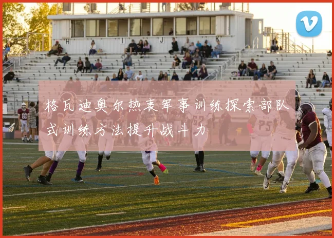 格瓦迪奥尔热衷军事训练探索部队式训练方法提升战斗力