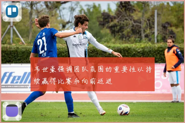 韦世豪强调团队氛围的重要性以持续赢得比赛和向前迈进