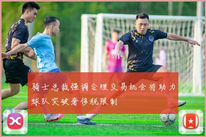 骑士总裁强调合理交易机会将助力球队突破奢侈税限制