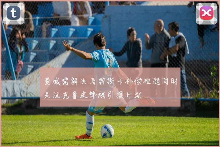 曼城需解决马雷斯卡补偿难题同时关注克鲁皮锋线引援计划