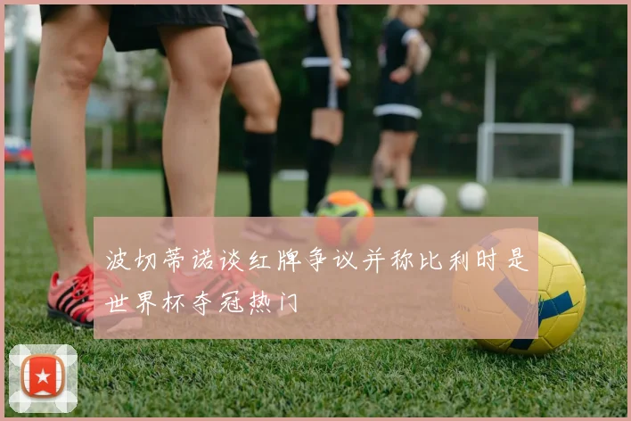波切蒂诺谈红牌争议并称比利时是世界杯夺冠热门