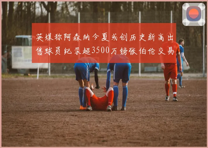 英媒称阿森纳今夏或创历史新高出售球员纪录超3500万镑张伯伦交易