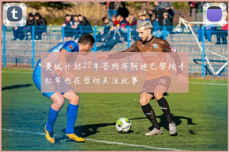 曼城计划27年签约布阿迪巴黎枪手红军也在密切关注此事