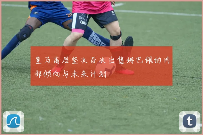 皇马高层坚决否决出售姆巴佩的内部倾向与未来计划
