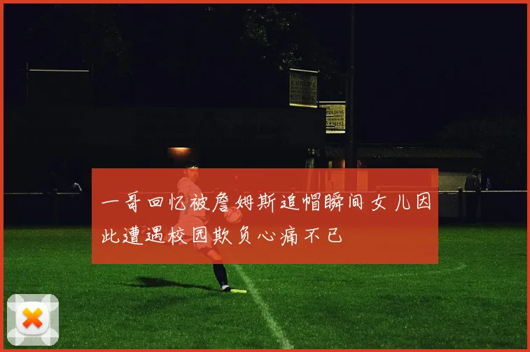 一哥回忆被詹姆斯追帽瞬间女儿因此遭遇校园欺负心痛不已