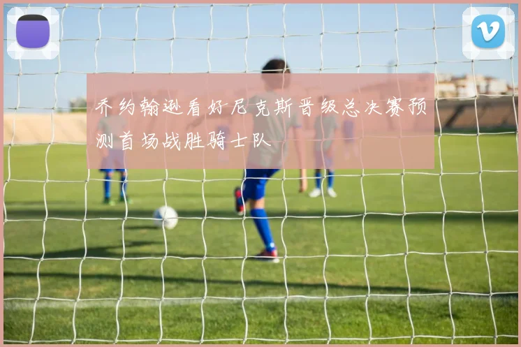 乔约翰逊看好尼克斯晋级总决赛预测首场战胜骑士队