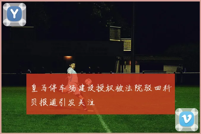 皇马停车场建设授权被法院驳回科贝报道引发关注