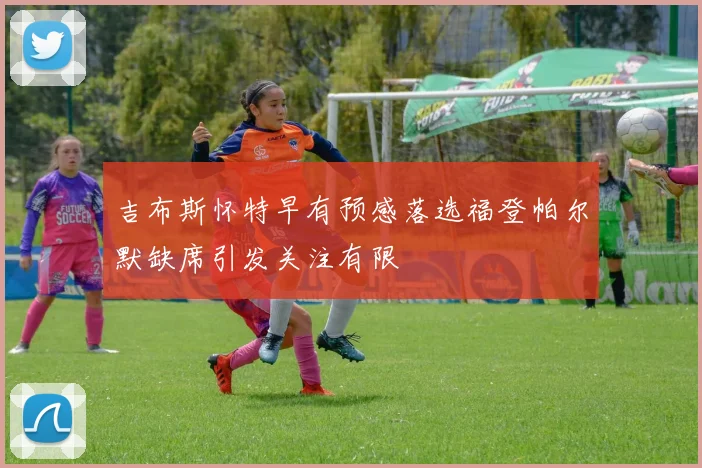 吉布斯怀特早有预感落选福登帕尔默缺席引发关注有限