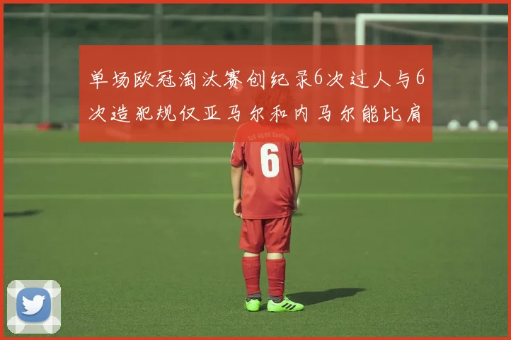 单场欧冠淘汰赛创纪录6次过人与6次造犯规仅亚马尔和内马尔能比肩