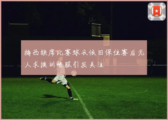 梅西缺席比赛球衣依旧保住赛后无人求换训练服引发关注