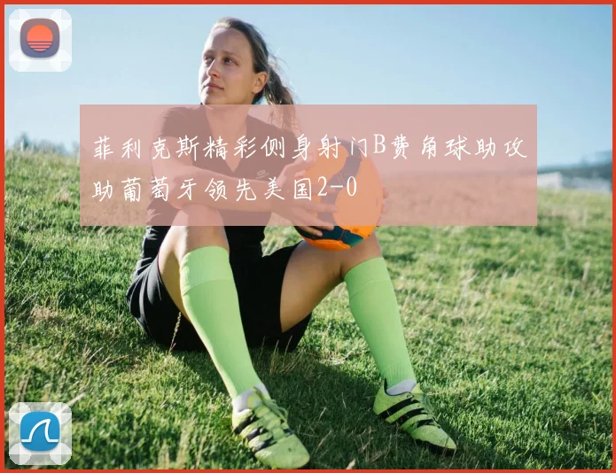 菲利克斯精彩侧身射门B费角球助攻助葡萄牙领先美国2-0