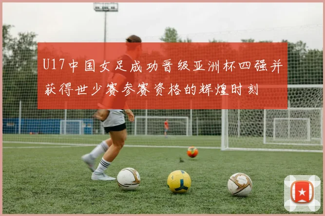 U17中国女足成功晋级亚洲杯四强并获得世少赛参赛资格的辉煌时刻