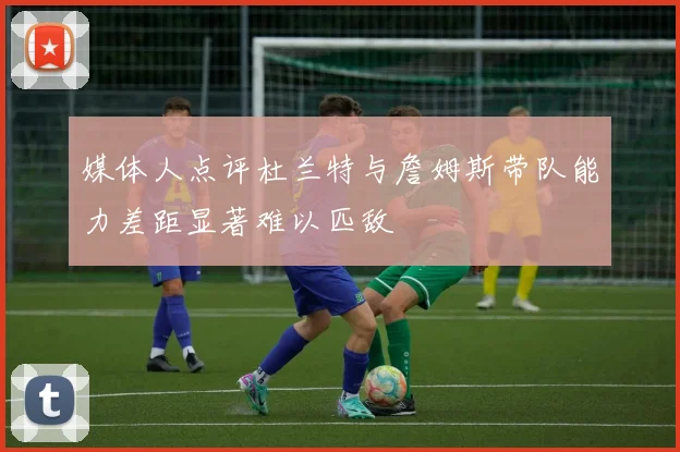 媒体人点评杜兰特与詹姆斯带队能力差距显著难以匹敌