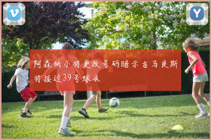 阿森纳小将更改号码暗示吉马良斯将接过39号球衣