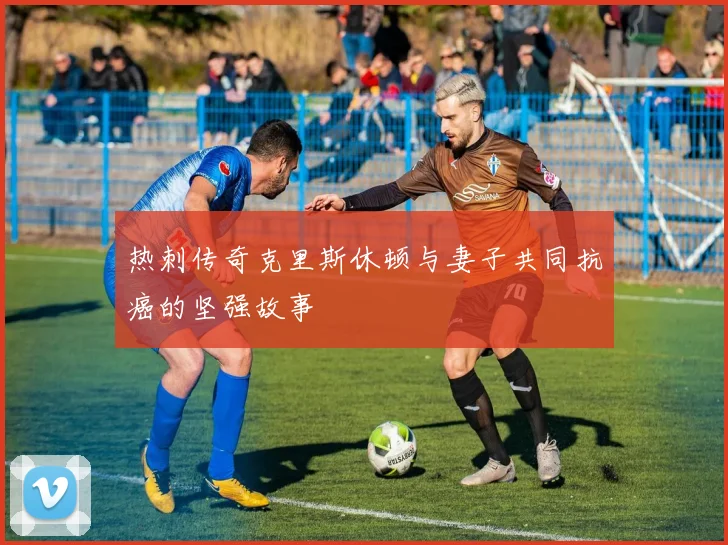 热刺传奇克里斯休顿与妻子共同抗癌的坚强故事